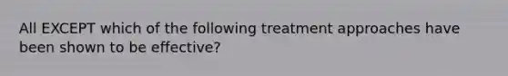 All EXCEPT which of the following treatment approaches have been shown to be effective?