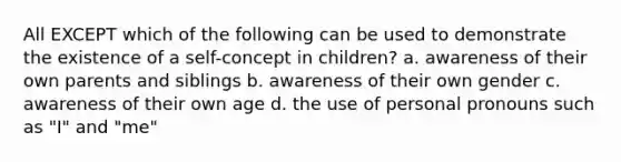 All EXCEPT which of the following can be used to demonstrate the existence of a self-concept in children? a. ​awareness of their own parents and siblings b. ​awareness of their own gender ​c. awareness of their own age ​d. the use of personal pronouns such as "I" and "me"