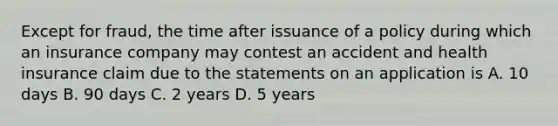 Except for fraud, the time after issuance of a policy during which an insurance company may contest an accident and health insurance claim due to the statements on an application is A. 10 days B. 90 days C. 2 years D. 5 years