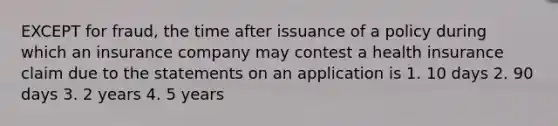 EXCEPT for fraud, the time after issuance of a policy during which an insurance company may contest a health insurance claim due to the statements on an application is 1. 10 days 2. 90 days 3. 2 years 4. 5 years