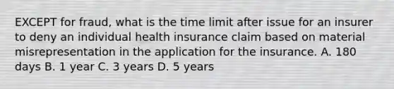 EXCEPT for fraud, what is the time limit after issue for an insurer to deny an individual health insurance claim based on material misrepresentation in the application for the insurance. A. 180 days B. 1 year C. 3 years D. 5 years