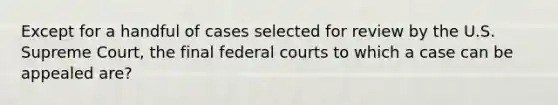 Except for a handful of cases selected for review by the U.S. Supreme Court, the final federal courts to which a case can be appealed are?