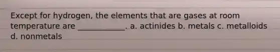 Except for hydrogen, the elements that are gases at room temperature are ____________. a. actinides b. metals c. metalloids d. nonmetals