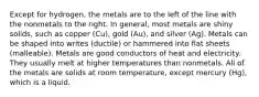 Except for hydrogen, the metals are to the left of the line with the nonmetals to the right. In general, most metals are shiny solids, such as copper (Cu), gold (Au), and silver (Ag). Metals can be shaped into writes (ductile) or hammered into flat sheets (malleable). Metals are good conductors of heat and electricity. They usually melt at higher temperatures than nonmetals. All of the metals are solids at room temperature, except mercury (Hg), which is a liquid.