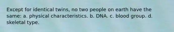 Except for identical twins, no two people on earth have the same: a. physical characteristics. b. DNA. c. blood group. d. skeletal type.