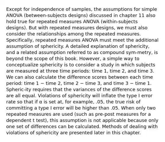 Except for independence of samples, the assumptions for simple ANOVA (between-subjects designs) discussed in chapter 11 also hold true for repeated measures ANOVA (within-subjects designs). But with repeated measures designs, we must also consider the relationships among the repeated measures. Specifically, repeated measures ANOVA must meet the additional assumption of sphericity. A detailed explanation of sphericity, and a related assumption referred to as compound sym-metry, is beyond the scope of this book. However, a simple way to conceptualize sphericity is to consider a study in which subjects are measured at three time periods: time 1, time 2, and time 3. We can also calculate the difference scores between each time period: time 1 − time 2, time 2 − time 3, and time 3 − time 1. Spheric-ity requires that the variances of the difference scores are all equal. Violations of sphericity will inflate the type I error rate so that if α is set at, for example, .05, the true risk of committing a type I error will be higher than .05. When only two repeated measures are used (such as pre-post measures for a dependent t test), this assumption is not applicable because only one set of differences can be calculated. Methods of dealing with violations of sphericity are presented later in this chapter.