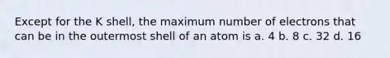 Except for the K shell, the maximum number of electrons that can be in the outermost shell of an atom is a. 4 b. 8 c. 32 d. 16