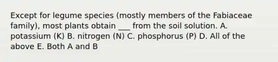 Except for legume species (mostly members of the Fabiaceae family), most plants obtain ___ from the soil solution. A. potassium (K) B. nitrogen (N) C. phosphorus (P) D. All of the above E. Both A and B