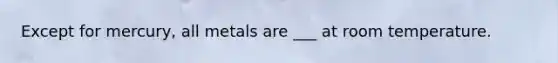 Except for mercury, all metals are ___ at room temperature.