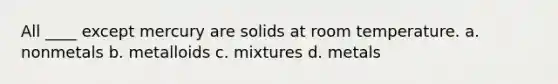 All ____ except mercury are solids at room temperature. a. nonmetals b. metalloids c. mixtures d. metals