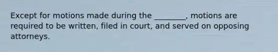 Except for motions made during the ________, motions are required to be written, filed in court, and served on opposing attorneys.