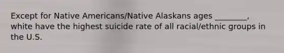 Except for Native Americans/Native Alaskans ages ________, white have the highest suicide rate of all racial/ethnic groups in the U.S.