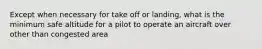 Except when necessary for take off or landing, what is the minimum safe altitude for a pilot to operate an aircraft over other than congested area