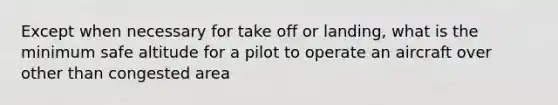 Except when necessary for take off or landing, what is the minimum safe altitude for a pilot to operate an aircraft over other than congested area