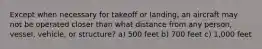 Except when necessary for takeoff or landing, an aircraft may not be operated closer than what distance from any person, vessel, vehicle, or structure? a) 500 feet b) 700 feet c) 1,000 feet