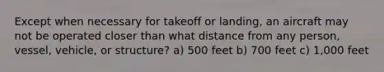 Except when necessary for takeoff or landing, an aircraft may not be operated closer than what distance from any person, vessel, vehicle, or structure? a) 500 feet b) 700 feet c) 1,000 feet