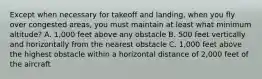 Except when necessary for takeoff and landing, when you fly over congested areas, you must maintain at least what minimum altitude? A. 1,000 feet above any obstacle B. 500 feet vertically and horizontally from the nearest obstacle C. 1,000 feet above the highest obstacle within a horizontal distance of 2,000 feet of the aircraft