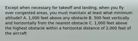 Except when necessary for takeoff and landing, when you fly over congested areas, you must maintain at least what minimum altitude? A. 1,000 feet above any obstacle B. 500 feet vertically and horizontally from the nearest obstacle C. 1,000 feet above the highest obstacle within a horizontal distance of 2,000 feet of the aircraft