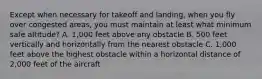 Except when necessary for takeoff and landing, when you fly over congested areas, you must maintain at least what minimum safe altitude? A. 1,000 feet above any obstacle B. 500 feet vertically and horizontally from the nearest obstacle C. 1,000 feet above the highest obstacle within a horizontal distance of 2,000 feet of the aircraft