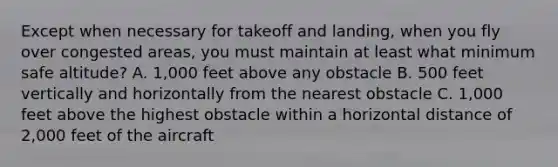 Except when necessary for takeoff and landing, when you fly over congested areas, you must maintain at least what minimum safe altitude? A. 1,000 feet above any obstacle B. 500 feet vertically and horizontally from the nearest obstacle C. 1,000 feet above the highest obstacle within a horizontal distance of 2,000 feet of the aircraft