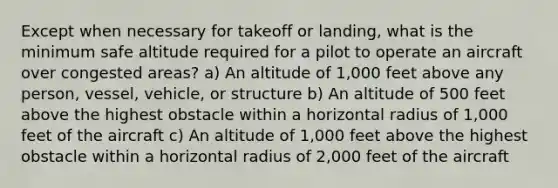 Except when necessary for takeoff or landing, what is the minimum safe altitude required for a pilot to operate an aircraft over congested areas? a) An altitude of 1,000 feet above any person, vessel, vehicle, or structure b) An altitude of 500 feet above the highest obstacle within a horizontal radius of 1,000 feet of the aircraft c) An altitude of 1,000 feet above the highest obstacle within a horizontal radius of 2,000 feet of the aircraft