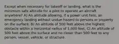 Except when necessary for takeoff or landing, what is the minimum safe altitude for a pilot to operate an aircraft anywhere? A) An altitude allowing, if a power unit fails, an emergency landing without undue hazard to persons or property on the surface. B) An altitude of 500 feet above the highest obstacle within a horizontal radius of 1,000 feet. C) An altitude of 500 feet above the surface and no closer than 500 feet to any person, vessel, vehicle, or structure.