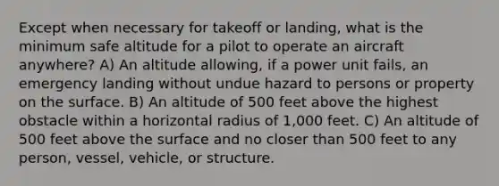 Except when necessary for takeoff or landing, what is the minimum safe altitude for a pilot to operate an aircraft anywhere? A) An altitude allowing, if a power unit fails, an emergency landing without undue hazard to persons or property on the surface. B) An altitude of 500 feet above the highest obstacle within a horizontal radius of 1,000 feet. C) An altitude of 500 feet above the surface and no closer than 500 feet to any person, vessel, vehicle, or structure.