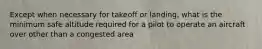 Except when necessary for takeoff or landing, what is the minimum safe altitude required for a pilot to operate an aircraft over other than a congested area