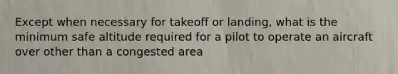 Except when necessary for takeoff or landing, what is the minimum safe altitude required for a pilot to operate an aircraft over other than a congested area