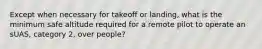 Except when necessary for takeoff or landing, what is the minimum safe altitude required for a remote pilot to operate an sUAS, category 2, over people?