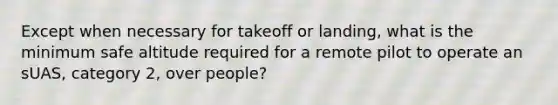 Except when necessary for takeoff or landing, what is the minimum safe altitude required for a remote pilot to operate an sUAS, category 2, over people?