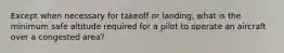 Except when necessary for takeoff or landing, what is the minimum safe altitude required for a pilot to operate an aircraft over a congested area?