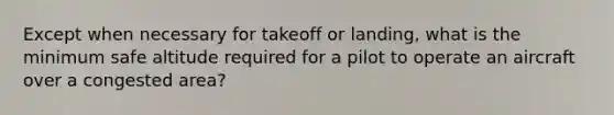 Except when necessary for takeoff or landing, what is the minimum safe altitude required for a pilot to operate an aircraft over a congested area?