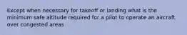 Except when necessary for takeoff or landing what is the minimum safe altitude required for a pilot to operate an aircraft over congested areas