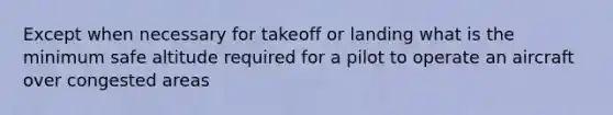 Except when necessary for takeoff or landing what is the minimum safe altitude required for a pilot to operate an aircraft over congested areas