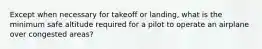 Except when necessary for takeoff or landing, what is the minimum safe altitude required for a pilot to operate an airplane over congested areas?