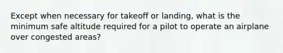 Except when necessary for takeoff or landing, what is the minimum safe altitude required for a pilot to operate an airplane over congested areas?