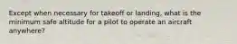 Except when necessary for takeoff or landing, what is the minimum safe altitude for a pilot to operate an aircraft anywhere?