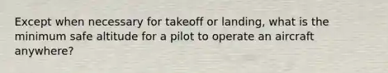 Except when necessary for takeoff or landing, what is the minimum safe altitude for a pilot to operate an aircraft anywhere?