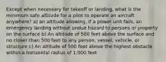 Except when necessary for takeoff or landing, what is the minimum safe altitude for a pilot to operate an aircraft anywhere? a) an altitude allowing, if a power unit fails, an emergency landing without undue hazard to persons or property on the surface b) An altitude of 500 feet above the surface and no closer than 500 feet to any person, vessel, vehicle, or structure c) An altitude of 500 feet above the highest obstacle within a horizontal radius of 1,000 feet