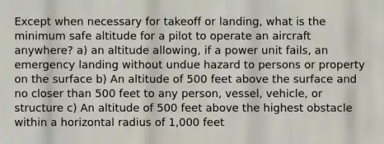 Except when necessary for takeoff or landing, what is the minimum safe altitude for a pilot to operate an aircraft anywhere? a) an altitude allowing, if a power unit fails, an emergency landing without undue hazard to persons or property on the surface b) An altitude of 500 feet above the surface and no closer than 500 feet to any person, vessel, vehicle, or structure c) An altitude of 500 feet above the highest obstacle within a horizontal radius of 1,000 feet