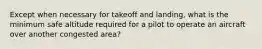 Except when necessary for takeoff and landing, what is the minimum safe altitude required for a pilot to operate an aircraft over another congested area?