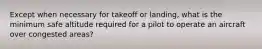 Except when necessary for takeoff or landing, what is the minimum safe altitude required for a pilot to operate an aircraft over congested areas?