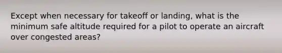 Except when necessary for takeoff or landing, what is the minimum safe altitude required for a pilot to operate an aircraft over congested areas?