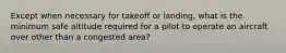 Except when necessary for takeoff or landing, what is the minimum safe altitude required for a pilot to operate an aircraft over other than a congested area?