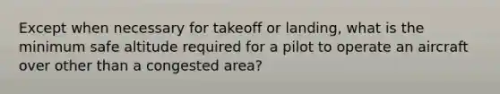 Except when necessary for takeoff or landing, what is the minimum safe altitude required for a pilot to operate an aircraft over other than a congested area?