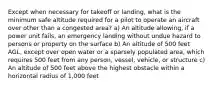 Except when necessary for takeoff or landing, what is the minimum safe altitude required for a pilot to operate an aircraft over other than a congested area? a) An altitude allowing, if a power unit fails, an emergency landing without undue hazard to persons or property on the surface b) An altitude of 500 feet AGL, except over open water or a sparsely populated area, which requires 500 feet from any person, vessel, vehicle, or structure c) An altitude of 500 feet above the highest obstacle within a horizontal radius of 1,000 feet