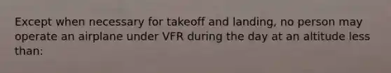 Except when necessary for takeoff and landing, no person may operate an airplane under VFR during the day at an altitude less than: