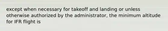 except when necessary for takeoff and landing or unless otherwise authorized by the administrator, the minimum altitude for IFR flight is