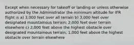 Except when necessary for takeoff or landing or unless otherwise authorized by the Administrator the minimum altitude for IFR flight is a) 3,000 feet over all terrain b) 3,000 feet over designated mountainous terrain; 2,000 feet over terrain elsewhere c) 2,000 feet above the highest obstacle over designated mountainous terrain; 1,000 feet above the highest obstacle over terrain elsewhere